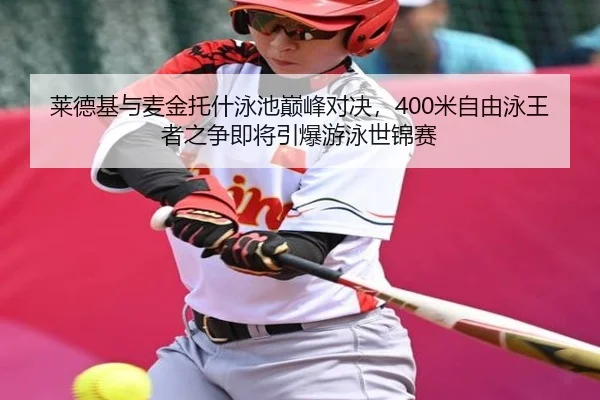 莱德基与麦金托什泳池巅峰对决，400米自由泳王者之争即将引爆游泳世锦赛