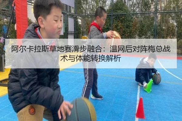 阿尔卡拉斯草地赛滑步融合：温网后对阵梅总战术与体能转换解析